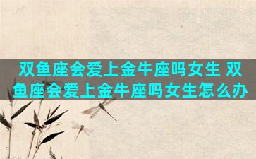 双鱼座会爱上金牛座吗女生 双鱼座会爱上金牛座吗女生怎么办